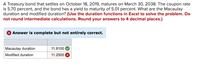 A Treasury bond that settles on October 18, 2019, matures on March 30, 2038. The coupon rate
is 5.70 percent, and the bond has a yield to maturity of 5.01 percent. What are the Macaulay
duration and modified duration? (Use the duration functions in Excel to solve the problem. Do
not round intermediate calculations. Round your answers to 4 decimal places.)
Answer is complete but not entirely correct.
Macaulay duration
11.8100
Modified duration
11.2500
