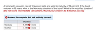 A bond with a coupon rate of 10 percent sells at a yield to maturity of 12 percent. If the bond
matures in 12 years, what is the Macaulay duration of the bond? What is the modified duration?
(Do not round intermediate calculations. Round your answers to 3 decimal places.)
X Answer is complete but not entirely correct.
Duration
Macaulay
6.420 X years
Modified
7.180 X years
