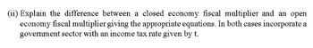 (ii) Explain the difference between a closed economy fiscal multiplier and an open
economy fiscal multiplier giving the appropriate equations. In both cases incorporate a
government sector with an income tax rate given by t.