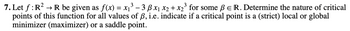 3
7. Let f: R² → R be given as f(x) = x₁³ - 3 B x₁ x₂ + x₂³ for some ß E R. Determine the nature of critical
points of this function for all values of ß, i.e. indicate if a critical point is a (strict) local or global
minimizer (maximizer) or a saddle point.