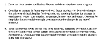 1. Draw the labor market equilibrium diagram and the saving-investment diagram.
a. Consider an increase in future expected total factor productivity. Draw the changes
that this type of shock implies for the graphs, and state implications for changes in
employment, wages, consumption, investment, interest rate, and output. (Assume for
simplicity that current labor supply does not respond to changes in the rate of
interest.)
b. Total factor productivity shocks tend to be positively correlated over time. Consider
the case of an increase in both current and expected future total factor productivity.
Repeat part a. (Again, assume that current labor supply does not respond to changes
in the rate of interest.)