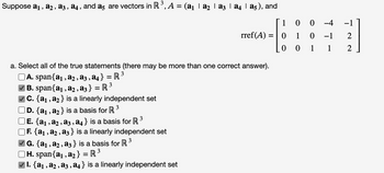 Suppose a₁, a2, a3, a4, and a5 are vectors in R ³, A = (a₁ | 8₂ | a3 | a | a5), and
a. Select all of the true statements (there may be more than one correct answer).
3
A. span{a₁, a2, a3, a4} = R ³
3
| B. span{a₁, a2, a3} = R³
C. {a₁, a₂} is a linearly independent set
D. {a₁, a₂ } is a basis for R ³
3
| E. {a₁, A₂, A3, A4} is a basis for R
F. {a₁, a₂, a3} is a linearly independent set
G. {a₁, a₂, a3 } is a basis for R ³
3
3
H. span{a₁, a₂} R ³
=
rref(A) =
|I. {A₁, A₂, A3, A4} is a linearly independent set
9
1
0
0
1
0 0
-4
0 -1
1
1
NL
2
2