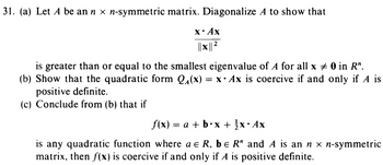 31. (a) Let A be an n × n-symmetric matrix. Diagonalize A to show that
X. Ax
|| x || ²
is greater than or equal to the smallest eigenvalue of A for all x # 0 in R".
(b) Show that the quadratic form Q₁(x) = x Ax is coercive if and only if A is
positive definite.
•
(c) Conclude from (b) that if
f(x) = a + b⋅x + 1x• Ax
is any quadratic function where a ≤ R, b ≤ Rª and A is an n × n-symmetric
matrix, then f(x) is coercive if and only if A is positive definite.