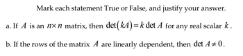 Mark each statement True or False, and justify your answer.
a. If A is an n× n matrix, then det (kA) = k det A for any real scalar k.
b. If the rows of the matrix A are linearly dependent, then det A + 0.