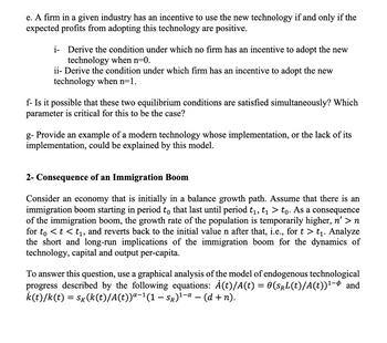 e. A firm in a given industry has an incentive to use the new technology if and only if the
expected profits from adopting this technology are positive.
i-Derive the condition under which no firm has an incentive to adopt the new
technology when n=0.
ii- Derive the condition under which firm has an incentive to adopt the new
technology when n=1.
f- Is it possible that these two equilibrium conditions are satisfied simultaneously? Which
parameter is critical for this to be the case?
g- Provide an example of a modern technology whose implementation, or the lack of its
implementation, could be explained by this model.
2- Consequence of an Immigration Boom
Consider an economy that is initially in a balance growth path. Assume that there is an
immigration boom starting in period to that last until period t₁, t₁ > to. As a consequence
of the immigration boom, the growth rate of the population is temporarily higher, n' > n
for to < t < t₁, and reverts back to the initial value n after that, i.e., for t > t₁. Analyze
the short and long-run implications of the immigration boom for the dynamics of
technology, capital and output per-capita.
To answer this question, use a graphical analysis of the model of endogenous technological
progress described by the following equations: À(t)/A(t) = 0(SrL(t)/A(t))¹- and
k(t)/k(t) = Sk(k(t)/A(t))ª−¹(1 − Sr)¹−¤ − (d + n).