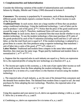 1- Complementarities
and Industrialization
Consider the following variation of the model of industrialization and coordination
failures by Murphy, Shleifer and Vishny (1989) discussed in lectures 8.
Consumers: The economy is populated by N consumers, each of them demanding N
different goods. Individuals expend a constant fraction, 1/N, of their income in each
of the N goods.
Traditional Firms: In each sector, there are a large number of firms that can produce
using a traditional technology. Using the traditional technology, 1 unit of labor can be
used to produce 1 unit of the good, qold-1. Notice that the price of the good could never
exceed the wage w (why?). Therefore, traditional firms will earn zero profits.
Modern Firms: In each sector, there is a potential firm that must decide whether to use a
modern technology. To use the modern technology a firm must purchase yF/N units of
the goods produced by each of the N industries (including itself) and hire (1-y)F units of
labor, so that the total fixed cost is equal to F. If the modern technology is adopted by a
given firms in a sector, this firm produces using a superior technology that transform 1
unit of labor into a units of the good, qmodern=a*1, where a>1.
Labor Market: Traditional and modern firms compete in the same labor market, and
therefore, they must pay the same wage. Wages paid by traditional and modern firms is
normalized to 1, wold- wmodern =1.
a. Suppose that the expected sales in each industry are equal to q. Derive an expression
for
TT, the expected profits of using the new technology as a function of F, q, a.
b. The income per capita in this economy, y, is the sum of per capita labor income as well
as the profit income from the firms adopting the modern technology. Derive an
expression for y in terms of n, à and where n is the fraction of sectors using the modern
technology.
c. The expected sales of each industry, q, are the sum of the demand from consumers and
the demand from modern firms. The demand from modern firms is equal to nyF, the total
purchases by firms adopting the new technology. Therefore, the expected sales of an
industry are
q=y+nyF
Using this equation and your answer to a-b, derive an equation relating y with n, a, y and
F. Solve for y in terms of n, a, y and F.
d. Combining a-c, derive an expression for a in terms of n, a, y and F.