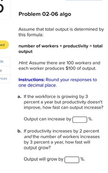 ed
ok
ht
nces
Problem 02-06 algo
Assume that total output is determined by
this formula:
number of workers x productivity = total
output
Hint. Assume there are 100 workers and
each worker produces $100 of output.
Instructions: Round your responses to
one decimal place.
a. If the workforce is growing by 3
percent a year but productivity doesn't
improve, how fast can output increase?
Output can increase by [
%.
b. If productivity increases by 2 percent
and the number of workers increases
by 3 percent a year, how fast will
output grow?
Output will grow by
%.