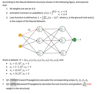 According to the Neural Network structure shown in the following figure, and assume
that:
1. All weights are set as: 0.5
0.2*x, x < 0
2. Activation function is LeakyReLU: f(x) = {0.2 *
n
-
x, x ≥0
3. Loss function is defined as: L = ½-½ 11(y; — ŷ;)², where y; is the ground truth and ŷi
is the output of the Neural Network.
W₁₁
(Σ
(Σ
x1
Σ
Σ
Σ
ŷ
(Σ
(Σ)
Given a dataset D = {(x1,y1), (x2, y2), (X3, Y3), (x4, Y4)}, and
• x₁ = (1,3), y₁ = 5
• x2 = (-1,2), y₂ = 3
• x3 = (2,6), y3 = 7
•
x4 = (4,2), y = 2
Q1: [15%] [Forward Propagation] calculate the corresponding output ŷ1, ŷ2, Ŷ3, ŷ4
JL
Q2: [20%] [Backward Propagation] calculate the loss function and gradient: (red
weight in the structure)
aw 1