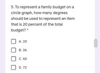 5. To represent a family budget on a
circle graph, how many degrees
should be used to represent an item
that is 20 percent of the total
budget? *
А. 20
В. 36
С. 60
D. 72
<>
