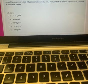 SC
A metal has an atomic mass of 108 g/mol, an atomic radius of 0.144 nm, and a face-centered cubic structure. Calculate
its theoretical density.
Select one:
!
1
a. 10.62 g/cm³
b. 4.28 g/cm³
O c. 21.76 g/cm³
d.
14.98 g/cm³
8.24 g/cm³
Q
A
e.
F1
2
F2
W
S
80
#3
F3
E
D
000
$
54
F4
R
%
5
F
F5
MacBook Pro
T
A
6
G
F6
Y
&
7
F7
H
► 11
* 00
8
F8
UI
J
9
F9