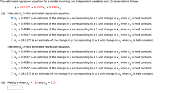 The estimated regression equation for a model involving two independent variables and 10 observations follows.
ŷ = 28.1570 + 0.5507x₁ + 0.4990x2
(a) Interpret b₁ in this estimated regression equation.
= 0.5507 is an estimate of the change in y corresponding to a 1 unit change in x₂ when x₁ is held constant.
O b₁ = 0.4990 is an estimate of the change in y corresponding to a 1 unit change in X₂ when X₁ is held constant.
Ob₁ = 0.4990 is an estimate of the change in y corresponding to a 1 unit change in x₁ when x₂ is held constant.
O b₁ = 0.5507 is an estimate of the change in y corresponding to a 1 unit change in x₁ when X₂ is held constant.
is held constant.
X2
O b. = 28.1570 is an estimate of the change in y corresponding to a 1 unit change in when
X1
1
Interpret b₂ in this estimated regression equation.
22
= 0.4990 is an estimate of the change in y corresponding to a 1 unit change in x₂ when x₁ is held constant.
b2 = 0.5507 is an estimate of the change in y corresponding to a 1 unit change in x₁ when X₂ is held constant.
O b₂ = 0.4990 is an estimate of the change in y corresponding to a 1 unit change in x₁ when X₂ is held constant.
1
O b₂
= 0.5507 is an estimate of the change in y corresponding to a 1 unit change in x₂ when x₁ is held constant.
b₂
= 28.1570 is an estimate of the change in y corresponding to a 1 unit change in x₁ when x₂ is held constant.
(b) Predict y when X₁ = 190 and X₂ = 310.