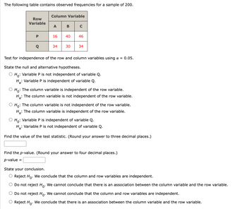 The following table contains observed frequencies for a sample of 200.
Row
Variable
P
Q
Column Variable
A B C
16
40 46
34 30 34
Test for independence of the row and column variables using a = 0.05.
State the null and alternative hypotheses.
O Ho: Variable P is not independent of variable Q.
H: Variable P is independent of variable Q.
O Ho: The column variable is independent of the row variable.
H₂: The column variable is not independent of the row variable.
a
O Ho: The column variable is not independent of the row variable.
H₂: The column variable is independent of the row variable.
O Ho: Variable P is independent of variable Q.
H₂: Variable P is not independent of variable Q.
Find the value of the test statistic. (Round your answer to three decimal places.)
Find the p-value. (Round your answer to four decimal places.)
p-value =
State your conclusion.
O Reject Ho. We conclude that the column and row variables are independent.
O Do not reject Ho. We cannot conclude that there is an association between the column variable and the row variable.
O Do not reject Ho. We cannot conclude that the column and row variables are independent.
O Reject Ho. We conclude that there is an association between the column variable and the row variable.