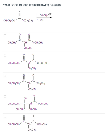 What is the product of the following reaction?
2
CH3CH₂CH₂
CH3CH₂
O=
CH3CH₂CH₂
CH3CH₂CH₂
CH3CH₂CH₂-
CH3CH₂CH₂
OCH₂CH3 2. HCI
CH
CH₂CH3
O=
O=
OH
CH
CH₂CH3
OCH₂CH3
CH₂CH3
1. CHỊCHO
CHỊCHO CH₂CH3
CH
CH₂CH3
CH₂CH₂ CH3
CH₂CH3
OCH₂CH3
OCH₂CH3