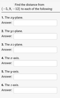 Find the distance from
(-5, 9, -12) to each of the following:
1. The xy-plane.
Answer:
2. The yz-plane.
Answer:
3. The xz-plane.
Answer:
4. The x-axis.
Answer:
5. The y-axis.
Answer:
6. The z-axis.
Answer:
