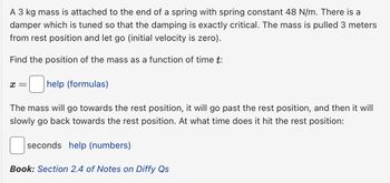 A 3 kg mass is attached to the end of a spring with spring constant 48 N/m. There is a
damper which is tuned so that the damping is exactly critical. The mass is pulled 3 meters
from rest position and let go (initial velocity is zero).
Find the position of the mass as a function of time t:
x =
help (formulas)
The mass will go towards the rest position, it will go past the rest position, and then it will
slowly go back towards the rest position. At what time does it hit the rest position:
seconds help (numbers)
Book: Section 2.4 of Notes on Diffy Qs