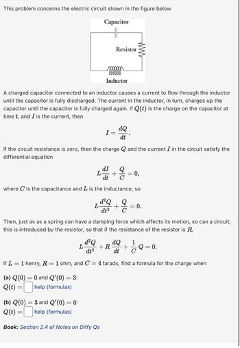 This problem concerns the electric circuit shown in the figure below.
Capacitor
Resistor
www
Inductor
A charged capacitor connected to an inductor causes a current to flow through the inductor
until the capacitor is fully discharged. The current in the inductor, in turn, charges up the
capacitor until the capacitor is fully charged again. If Q (t) is the charge on the capacitor at
time t, and I is the current, then
I
dQ
dt
If the circuit resistance is zero, then the charge Q and the current I in the circuit satisfy the
differential equation
L
dI Q
+ =
dt C
0,
where C is the capacitance and L is the inductance, so
d² Q
L
Q
+
dt2 C
= 0.
Then, just as as a spring can have a damping force which affects its motion, so can a circuit;
this is introduced by the resistor, so that if the resistance of the resistor is R,
L-
d² Q
dt2
+ R
dQ
dt
1
Q = 0.
If L1 henry, R = 1 ohm, and C
(a) Q(0) = 0 and Q'(0) =
= 3:
Q(t) =
help (formulas)
(b) Q(0)
Q(t) =
=
3 and Q'(0) =
= 0:
help (formulas)
=
Book: Section 2.4 of Notes on Diffy Qs
4 farads, find a formula for the charge when