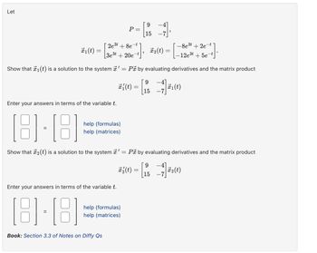 Let
P-L 1
2e3t+8e-
=
t
15
+], x2(t) =
[3e³t + 20e-t
-8e³t + 2e-t
-12e³t
+5e-t
P by evaluating derivatives and the matrix product
1(t) =
=
Show that 1(t) is a solution to the system '
=
#³½ (t) = [ 15
9
1(t)
Enter your answers in terms of the variable t.
[8]·[8]
help (formulas)
help (matrices)
Show that 2(t) is a solution to the system ' = P by evaluating derivatives and the matrix product
Enter your answers in terms of the variable t.
[8]-[8]
help (formulas)
help (matrices)
Book: Section 3.3 of Notes on Diffy Qs
9
코일(t)= [15-3]교2(t)