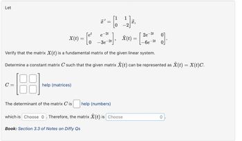 Let
=
,
-2
X(t) = [ 6°
2t
e
-3e
-2t
X(t)=
2e-2t
-6e-
-2t
9].
Verify that the matrix ✗(t) is a fundamental matrix of the given linear system.
Determine a constant matrix C such that the given matrix Ŷ (t) can be represented as Ŷ(t) = X(t)C.
C =
help (matrices)
The determinant of the matrix C is help (numbers)
which is Choose . Therefore, the matrix ✗(t) is Choose
Book: Section 3.3 of Notes on Diffy Qs