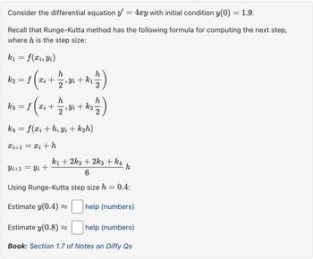 Consider the differential equation y'
=
- 4xy with initial condition y(0) = 1.9.
Recall that Runge-Kutta method has the following formula for computing the next step,
where h is the step size:
f(xi, Yi)
= fx i +
(++)
k1
=
h
k2
2
¯‚ Yi + k₁
h
h
k3
=
fxi
2
`, Yi + k₂·
2
k4
=
f(xi+h, yikзh)
i+1=i+h
k12k22k3 + k4
Yi+1
Yi +
h
6
Using Runge-Kutta step size h
=
0.4:
Estimate y(0.4) ≈
help (numbers)
Estimate y(0.8) ≈
help (numbers)
Book: Section 1.7 of Notes on Diffy Qs