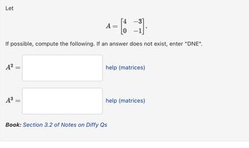 Let
A
-
||
If possible, compute the following. If an answer does not exist, enter "DNE".
A² =
A³ =
Book: Section 3.2 of Notes on Diffy Qs
help (matrices)
help (matrices)