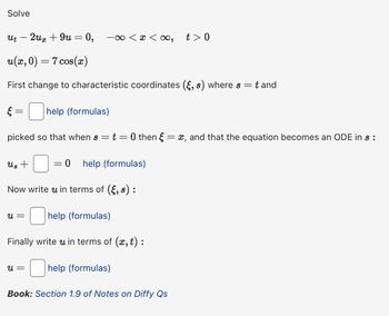 Solve
Ut
2ux + 9u = 0, -x< x < ∞, t> 0
u(x, 0) = 7 cos(x)
First change to characteristic coordinates (§, s) where s =
t and
ξ
=
help (formulas)
picked so that when s
Us +
-
= t = 0 then § = x, and that the equation becomes an ODE in s :
0 help (formulas)
Now write u in terms of (ε, s):
u =
☐ help (formulas)
Finally write u in terms of (x, t) :
u =
help (formulas)
Book: Section 1.9 of Notes on Diffy Qs