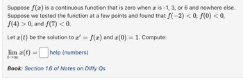 Suppose f(x) is a continuous function that is zero when x is −1, 3, or 6 and nowhere else.
Suppose we tested the function at a few points and found that ƒ(−2) < 0, ƒ(0) < 0,
f(4) > 0, and f(7) < 0.
Let x(t) be the solution to x'
f(x) and x(0) = 1. Compute:
lim x(t)
help (numbers)
t→∞
Book: Section 1.6 of Notes on Diffy Qs