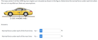 The mass center G of the 1200-kg rear-engine car is located as shown in the figure. Determine the normal force under each tire when
the car is in equilibrium. Štate any assumptions.
-1321 mm-981 mm-
Answers:
Normal force under each of the front tires: N; =
i
N
Normal force under each of the rear tires:
N, =
i
N
