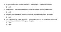 1. A single highway with multiple tollbooths is an example of a single-channel model.
a. True
b. False
2. An emergency room might be viewed as a multiple-channel; multiple-stage system:
a.
True
b. False
3. A goal of many waiting line systems is to find the optimal service level to be offered:
а.
True
b. False
4. The three important characteristics of a waiting line system are the arrivals distribution, the
service time distribution, and the queue discipline.
a. True
b. False
