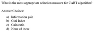 What is the most appropriate selection measure for CART algorithm?
Answer Choices:
a) Information gain
b) Gini Index
c) Gain ratio
d) None of these
