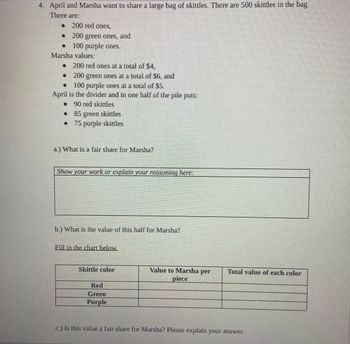 April and Marsha want to share a large bag of skittles. There are 500 skittles in the bag.
There are:
•
200 red ones,
200 green ones, and
100 purple ones.
•
D】
Marsha values:
• 200 red ones at a total of $4,
200
green ones at a total of $6, and
O
100 purple ones at a total of $5.
April is the divider and in one half of the pile puts:
90 red skittles
• 85 green skittles
75 purple skittles
a.) What is a fair share for Marsha?
Show your work or explain your reasoning here:
b.) What is the value of this half for Marsha?
Fill in the chart below.
Skittle color
Red
Green
Purple
Value to Marsha per
piece
Total value of each color
c.) Is this value a fair share for Marsha? Please explain your answer.
