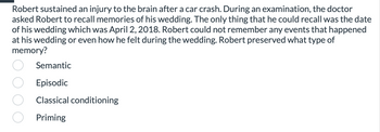 **Question: Memory Types**

Robert sustained an injury to the brain after a car crash. During an examination, the doctor asked Robert to recall memories of his wedding. The only thing that he could recall was the date of his wedding which was April 2, 2018. Robert could not remember any events that happened at his wedding or even how he felt during the wedding. Robert preserved what type of memory?

*Options:*
- Semantic
- Episodic
- Classical conditioning
- Priming

[Note: There are no graphs or diagrams associated with this question.]