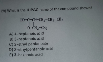 29) What is the IUPAC name of the compound shown?
HO-C-CH-CH2CH2CH3
|||
O CH2CH3
A) 4-heptanoic acid
B) 3-heptanoic acid
C) 2-ethyl pentanoate
D) 2-ethylpentanoic acid
E) 3-hexanoic acid