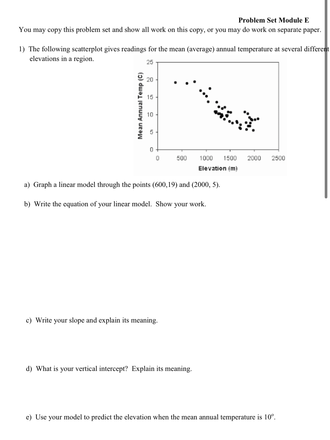 Problem Set Module E
You may copy this problem set and show all work on this copy, or you may do work on separate paper.
1) The following scatterplot gives readings for the mean (average) annual temperature at several different
elevations in a region.
25
20
15.
10
500
1000
1500
2000
2500
Elevation (m)
a) Graph a linear model through the points (600,19) and (2000, 5).
b) Write the equation of your linear model. Show your work.
c) Write your slope and explain its meaning.
d) What is your vertical intercept? Explain its meaning.
e) Use your model to predict the elevation when the mean annual temperature is 10°.
Mean Annual Temp (C)
