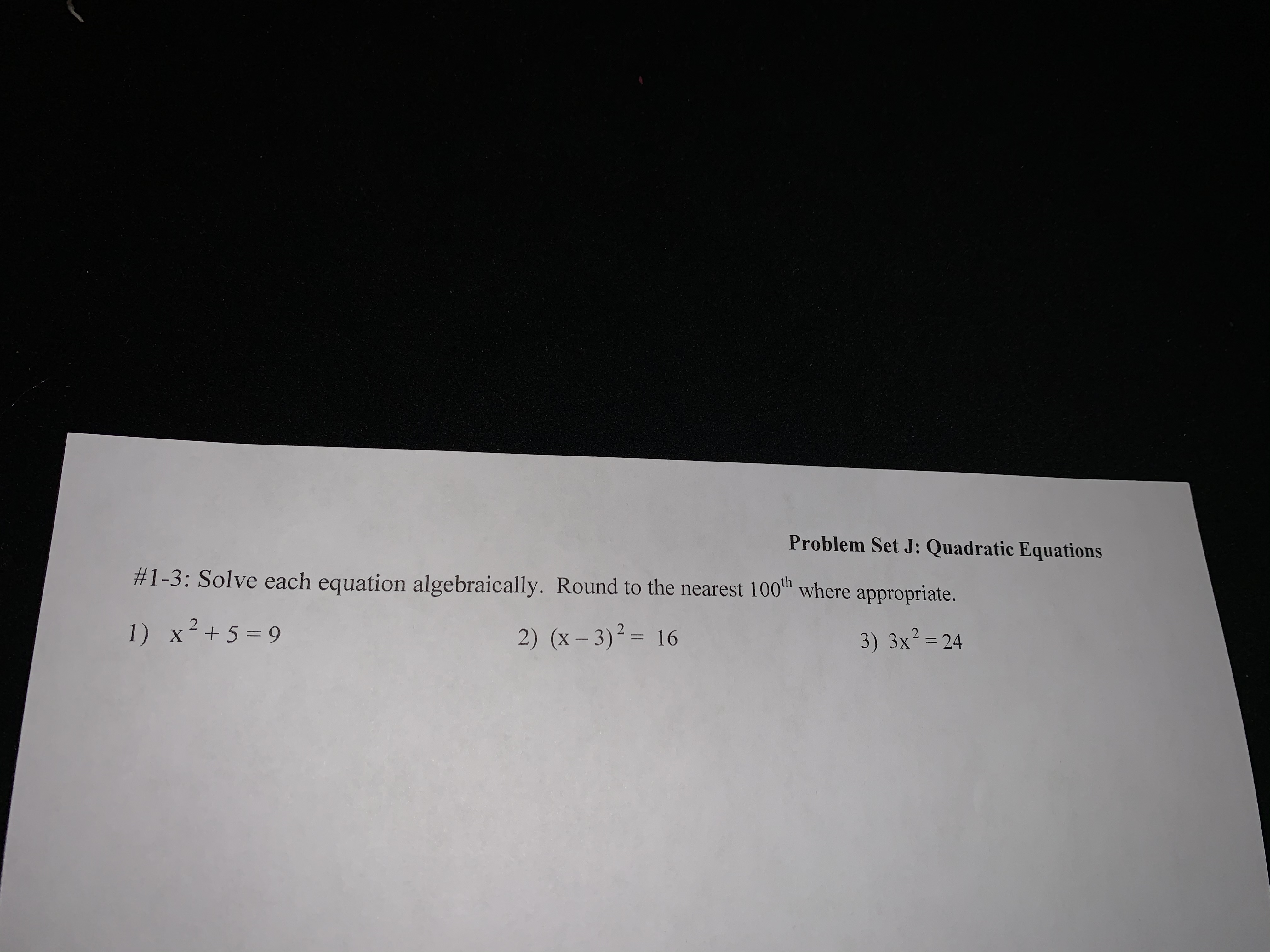 Problem Set J: Quadratic Equations
#1-3: Solve each equation algebraically. Round to the nearest 100 where appropriate.
1) x²+5=9
2) (x – 3)² = 16
3) 3x²= 24
