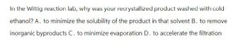 In the Wittig reaction lab, why was your recrystallized product washed with cold
ethanol? A. to minimize the solubility of the product in that solvent B. to remove
inorganic byproducts C. to minimize evaporation D. to accelerate the filtration