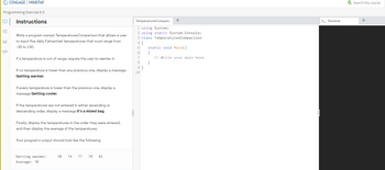 Programming Exercise 6-3
Instructions
¥3
CENGAGE MINDTAP
</>
Write a program named Temperatures Comparison that allows a user
to input five daily Fahrenheit temperatures that must range from
-30 to 130.
If a temperature is out of range, require the user to reenter it.
If no temperature is lower than any previous one, display a message
Getting warmer.
If every temperature is lower than the previous one, display a
message Getting cooler.
If the temperatures are not entered in either ascending or
descending order, display a message It's a mixed bag.
Finally, display the temperatures in the order they were entered,
and then display the average of the temperatures.
Your program's output should look like the following:
Getting warmer:
Average: 76
70 74 77 78 81
TemperaturesCompari...
1 using System;
2 using static System.Console;
3 class Temperatures Comparison
4 {
5
6
7
8
9}
+
10
static void Main()
{
}
// Write your main here
>_ Terminal
Q Search this course
+