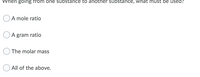 When going from one substance to another substance, what must be used?
A mole ratio
A gram ratio
The molar mass
All of the above.
