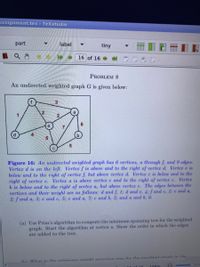 assignment.tex TeXstudio
part
label
tiny
16 of 16
PROBLEM 8
An undirected weighted graph G is given below:
3.
2
e
d.
Figure 16: An andirected weighted graph has 6 vertices, a through f, and 9 edges.
Verter d is on the left. Verter f is above and to the right of verter d. Verter e is
below and to the right of verter f, but above verter d. Verter c is below and to the
right of verter e. Verter a is above verter e and to the right of verter c. Verter
b is below and to the right of verter a, but above verter c. The edges between the
vertices and their weight are as follows: d and f, 1; d and e, 4: f and e, 2; e and a,
2; f and a, 3; e and c, 5; c and a, 7; e and b, 5; and a and b, 6.
(a) Use Prim's algorithm to compute the minimum spanning tree for the weighted
graph. Start the algorithm at vertex a. Show the order in which the edges
are added to the tree.
(h) Whot ie the minimum woight enannina troo for the woightod ranh in the
1C af 1G
108%
