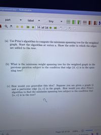 signment.tex - TeXstudio
part
label
tiny
16 of 16
(a) Use Prim's algorithm to compute the minimum spanning tree for the weighted
graph. Start the algorithm at vertex a. Show the order in which the edges
are added to the tree.
(b) What is the minimum weight spanning tree for the weighted graph in the
previous question subject to the condition that edge {d, e} is in the span-
ning tree?
(c) How would you generalize this idea? Suppose you are given a graph G
and a particular edge {u, v} in the graph. How would you alter Prim's
algorithm to find the minimum spanning tree subject to the condition that
{u, v} is in the tree?
108%.
Page 16 of 16
Automatic
