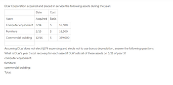 DLW Corporation acquired and placed in service the following assets during the year:
Date
Cost
Asset
Acquired Basis
Computer equipment 3/14
S
16,500
Furniture
2/15
S
18,500
Commercial building
12/16
S
339,000
Assuming DLW does not elect §179 expensing and elects not to use bonus depreciation, answer the following questions:
What is DLW's year 3 cost recovery for each asset if DLW sells all of these assets on 5/21 of year 3?
computer equipment:
furniture:
commercial building:
Total: