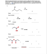 Fill in the missing information for each chemical reaction by adding the skeletal structures and
IUPAC names for the reactants and/or products missing (indicated by a "?" for a missing skeletal
for a missing name) needed to complete the reaction. Additionally, name the type
structure or
of reaction when asked for.
А.
он
(0)
2|
Names:
Type of reaction:
(0)
(0)
В.
?
?
Names:
1-butanol
Type of reaction:
С.
+ H20
он
?
Names:
Туре of reaction:
D.
+
?
?
?
Names:
methanamine
(bonus point)
