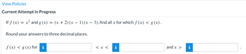 View Policies
Current Attempt in Progress
If f(x) = x² and g (x) = (x + 2) (x − 1) (x − 3), find all x for which f (x) < g (x).
Round your answers to three decimal places.
f (x) < g(x) for i
< x <
and x >