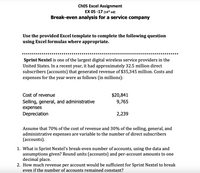 Ch05 Excel Assignment
EX 05 -17 (14th ed)
Break-even analysis for a service company
Use the provided Excel template to complete the following question
using Excel formulas where appropriate.
..... ..
Sprint Nextel is one of the largest digital wireless service providers in the
United States. In a recent year, it had approximately 32.5 million direct
subscribers (accounts) that generated revenue of $35,345 million. Costs and
expenses for the year were as follows (in millions):
Cost of revenue
$20,841
9,765
Selling, general, and administrative
expenses
Depreciation
2,239
Assume that 70% of the cost of revenue and 30% of the selling, general, and
administrative expenses are variable to the number of direct subscribers
(асcounts).
1. What is Sprint Nextel's break-even number of accounts, using the data and
assumptions given? Round units (accounts) and per-account amounts to one
decimal place.
2. How much revenue per account would be sufficient for Sprint Nextel to break
even if the number of accounts remained constant?
