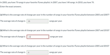 In 2005, you have 70 songs in your favorite iTunes playlist. In 2007, you have 140 songs. In 2010, you have 70.
Enter the exact answers.
(a) What is the average rate of change per year in the number of songs in your favorite iTunes playlist between 2005 and 2007?
The average rate of change is 35
(b) What is the average rate of change per year in the number of songs in your favorite iTunes playlist between 2007 and 2010?
The average rate of change is 23
songs per year.
The average rate of change is 0
songs per year.
(c) What is the average rate of change per year in the number of songs in your favorite iTunes playlist between 2005 and 2010?
songs per year.