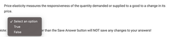 Price elasticity measures the responsiveness of the quantity demanded or supplied to a good to a change in its
price.
Note:
Select an option
True
False
er than the Save Answer button will NOT save any changes to your answers!