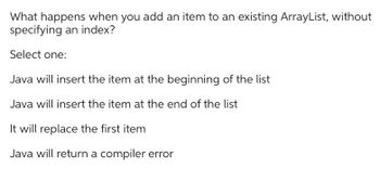 What happens when you add an item to an existing ArrayList, without
specifying an index?
Select one:
Java will insert the item at the beginning of the list
Java will insert the item at the end of the list
It will replace the first item
Java will return a compiler error