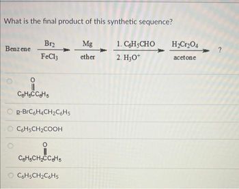 What is the final product of this synthetic sequence?
Benzene
Br₂
FeCl3
CeH5CCeHs
Op-BrC6H4CH₂C6H5
O C6H5CH₂COOH
0
C₂H₂CH₂CC₂H5s
O C6H5CH₂C6H5
Mg
ether
1. C6H5CHO
2. H3O+
H₂Cr₂O4
acetone
?