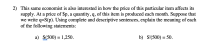 2) This same economist is also interested in how the price of this particular item affects its
supply. At a price of $p, a quantity,q, of this item is produced each month. Suppose that
we write q=S(p). Using complete and descriptive sentences, explain the meaning of each
of the following statements:
a) S(500) = 1,250.
b) S'(500) = 50.
