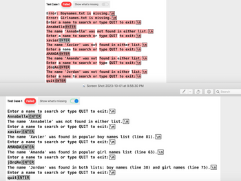 Test Case 1 Failed Show what's missing
Error: Boynames.txt is missing.\n
Error: Girlnames.txt is missing.\n
Enter a name to search or type QUIT to exit: \n
Annabelle ENTER
The name 'Annabelle' was not found in either list.\n
Enter a name to search or type QUIT to exit: \n
xavier ENTER
The name 'Xavier' was not
Enter a name to search or
AMANDA ENTER
The name 'Amanda' was not
Enter a name to search or
jordAn ENTER
Test Case 1 Failed Show what's missing
found in either list. \n
type QUIT to exit: \n
found in either list.\n
The name 'Jordan' was not
Enter a name to search or type QUIT to exit: \n
quit ENTER
found in either list.\n
type QUIT to exit: \n
The name 'Amanda' was found in
Enter a name to search or type
jordAn ENTER
Screen Shot 2023-10-01 at 9.58.30 PM
Enter a name to search or type QUIT to exit: \n
Annabelle ENTER
The name 'Annabelle' was not found in either list.\n
Enter a name to search or type QUIT to exit: \n
xavier ENTER
The name 'Xavier' was found in popular boy names list (line 81).\n
QUIT to exit: \n
Enter a name to search or type
AMANDA ENTER
popular girl names list (line 63).\n
QUIT to exit: \n
V
DA
The name 'Jordan' was found in both lists: boy names (line 38) and girl names (line 75).\n
Enter a name to search or type QUIT to exit: \n
quit ENTER
Search