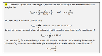 6b.1. Consider a square sheet with length L, thickness D, and resistivity p and its surface resistance
are given by
Rsurf =
pL
A
=
pL
(LD)
ela
D
ħ
Suppose that the minimum collision time
D
where VF = Fermi velocity
Tmin =
VF
Show that for a monoatomic sheet with single atom thickness has a maximum surface resistance of:
Rsurf
Hint: Use n for sheet with single atom thickness and use the momentum using the De-Broglie
relation m*v = hk such that the de-Broglie wavelength is approximately the sheet thickness D.
· ~ 4.11 ΚΩ
e2
and Р
m* vf ≈
ħ
m*
ne²T
D